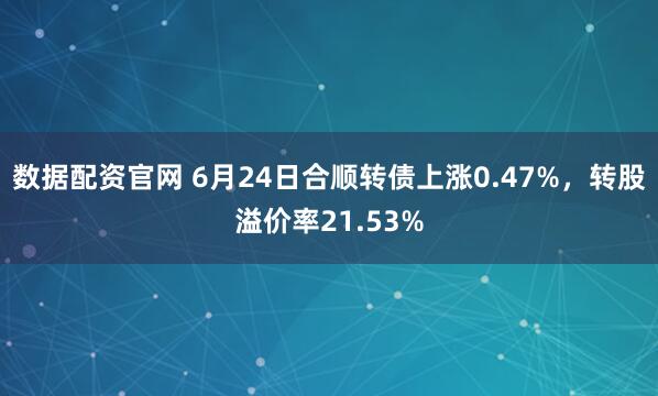 数据配资官网 6月24日合顺转债上涨0.47%，转股溢价率21.53%