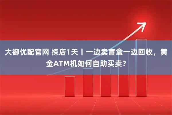 大御优配官网 探店1天丨一边卖盲盒一边回收，黄金ATM机如何自助买卖？