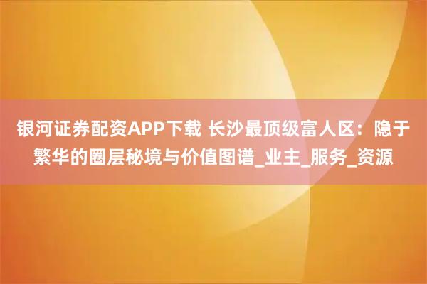 银河证券配资APP下载 长沙最顶级富人区：隐于繁华的圈层秘境与价值图谱_业主_服务_资源