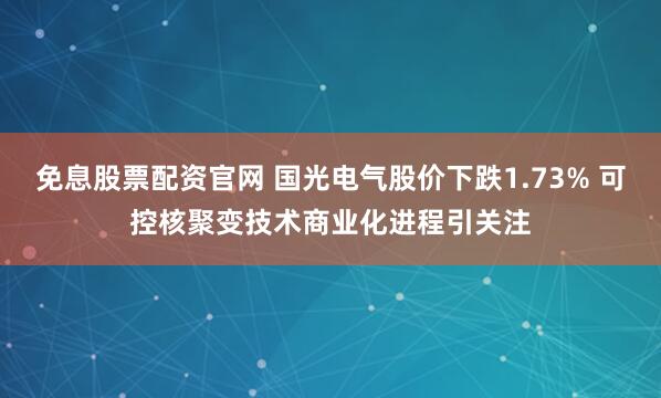 免息股票配资官网 国光电气股价下跌1.73% 可控核聚变技术商业化进程引关注