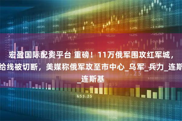 宏盈国际配资平台 重磅！11万俄军围攻红军城，补给线被切断，美媒称俄军攻至市中心_乌军_兵力_连斯基