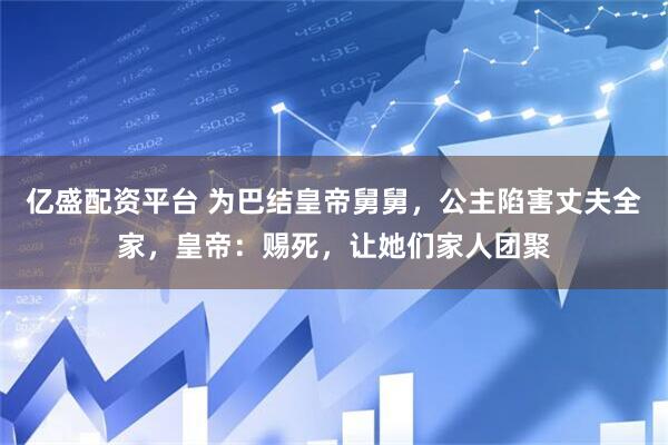 亿盛配资平台 为巴结皇帝舅舅，公主陷害丈夫全家，皇帝：赐死，让她们家人团聚