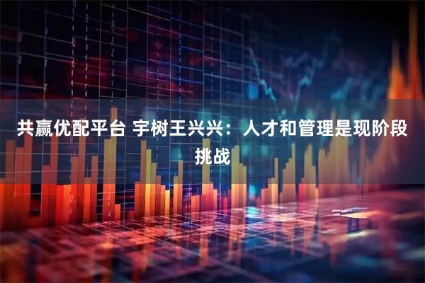 共赢优配平台 宇树王兴兴：人才和管理是现阶段挑战