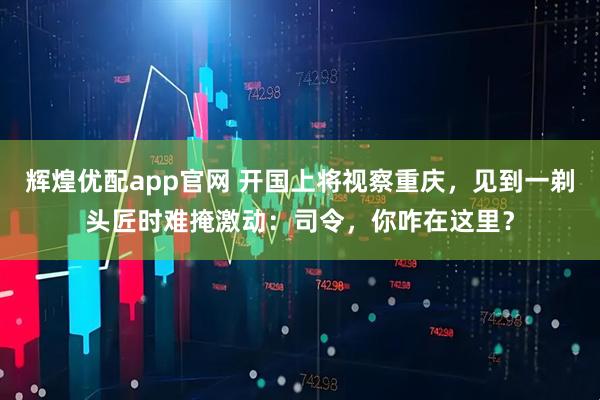 辉煌优配app官网 开国上将视察重庆，见到一剃头匠时难掩激动：司令，你咋在这里？