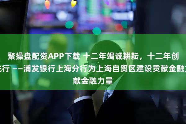 聚操盘配资APP下载 十二年竭诚耕耘，十二年创新先行 ——浦发银行上海分行为上海自贸区建设贡献金融力量