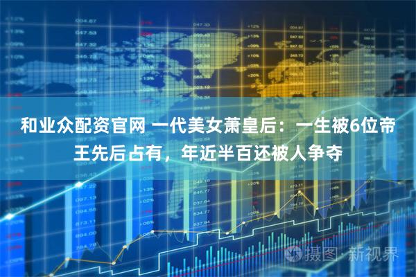 和业众配资官网 一代美女萧皇后：一生被6位帝王先后占有，年近半百还被人争夺