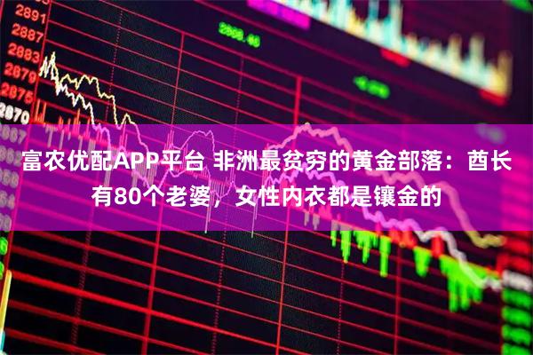 富农优配APP平台 非洲最贫穷的黄金部落：酋长有80个老婆，女性内衣都是镶金的