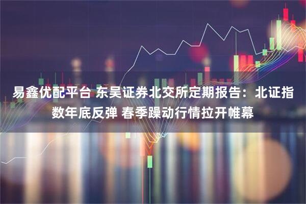 易鑫优配平台 东吴证券北交所定期报告：北证指数年底反弹 春季躁动行情拉开帷幕