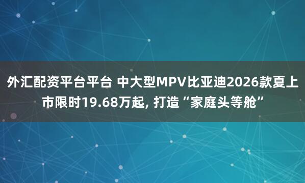 外汇配资平台平台 中大型MPV比亚迪2026款夏上市限时19.68万起, 打造“家庭头等舱”