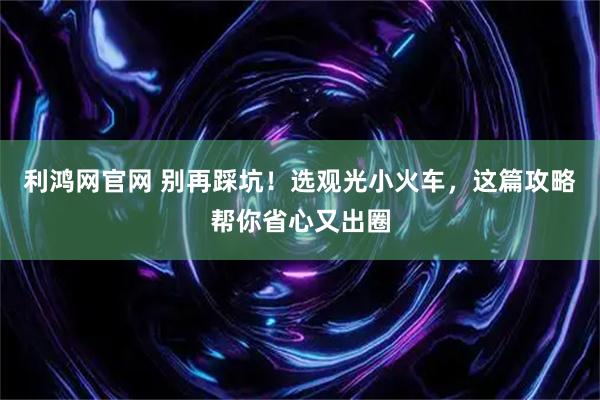 利鸿网官网 别再踩坑！选观光小火车，这篇攻略帮你省心又出圈