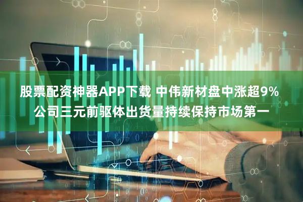 股票配资神器APP下载 中伟新材盘中涨超9% 公司三元前驱体出货量持续保持市场第一