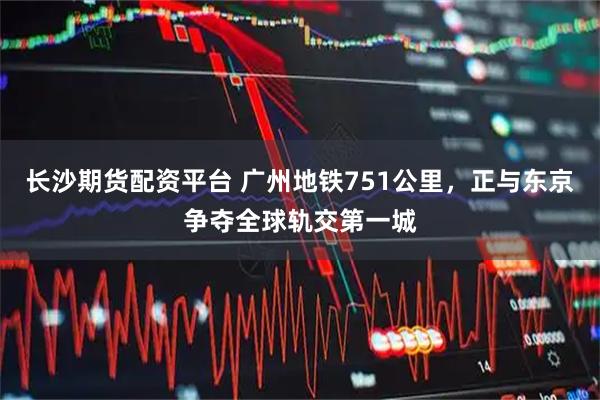 长沙期货配资平台 广州地铁751公里，正与东京争夺全球轨交第一城