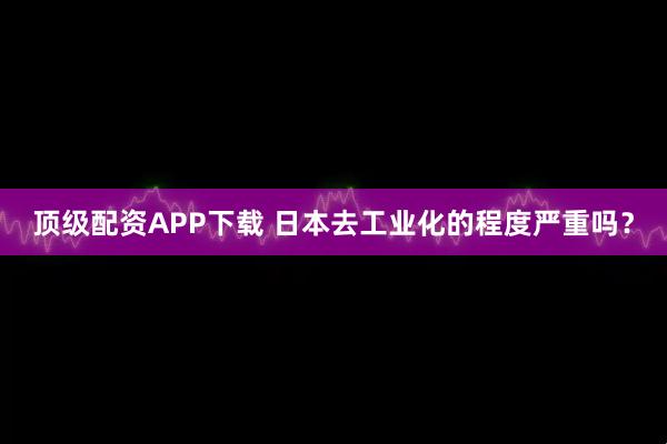 顶级配资APP下载 日本去工业化的程度严重吗？