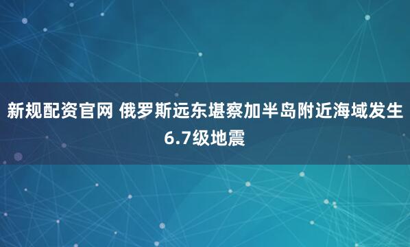 新规配资官网 俄罗斯远东堪察加半岛附近海域发生6.7级地震