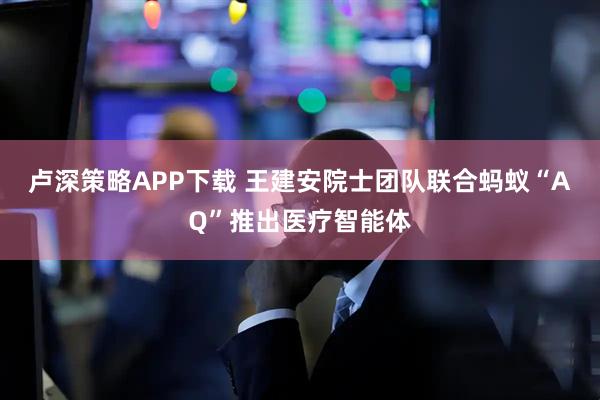 卢深策略APP下载 王建安院士团队联合蚂蚁“AQ”推出医疗智能体