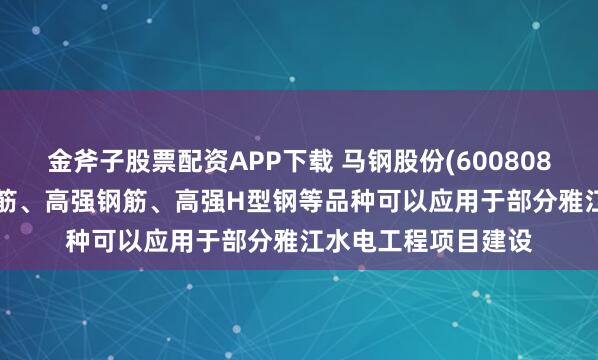 金斧子股票配资APP下载 马钢股份(600808.SH)：有耐低温钢筋、高强钢筋、高强H型钢等品种可以应用于部分雅江水电工程项目建设