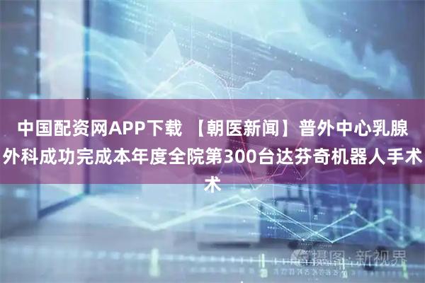 中国配资网APP下载 【朝医新闻】普外中心乳腺外科成功完成本年度全院第300台达芬奇机器人手术