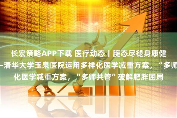 长宏策略APP下载 医疗动态丨臃态尽褪身康健，破茧成蝶焕新生——清华大学玉泉医院运用多样化医学减重方案，“多师共管”破解肥胖困局