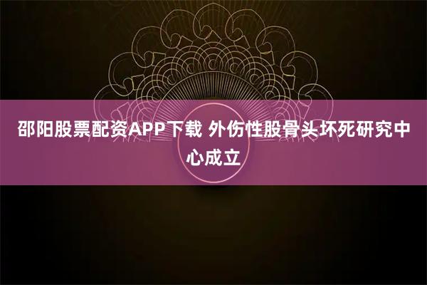 邵阳股票配资APP下载 外伤性股骨头坏死研究中心成立