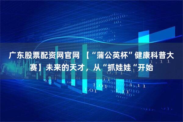 广东股票配资网官网 【“蒲公英杯”健康科普大赛】未来的天才，从“抓娃娃“开始