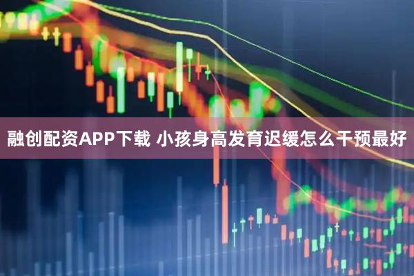 融创配资APP下载 小孩身高发育迟缓怎么干预最好