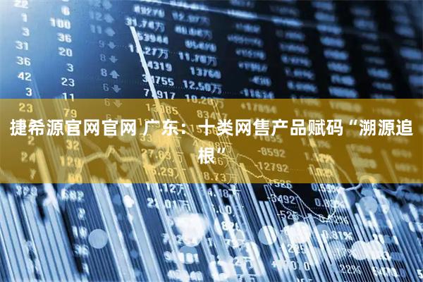 捷希源官网官网 广东：十类网售产品赋码“溯源追根”