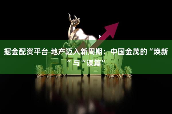 掘金配资平台 地产迈入新周期：中国金茂的“焕新”与“谋篇”