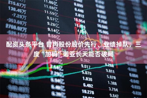 配资头条平台 普冉股份股价先行、业绩掉队，三度“加码”诺亚长天能否破局