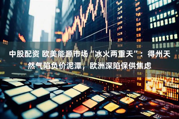 中股配资 欧美能源市场“冰火两重天”：得州天然气陷负价泥潭，欧洲深陷保供焦虑
