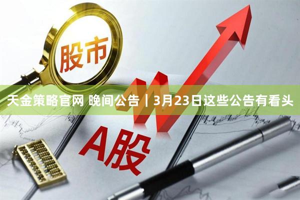 天金策略官网 晚间公告｜3月23日这些公告有看头